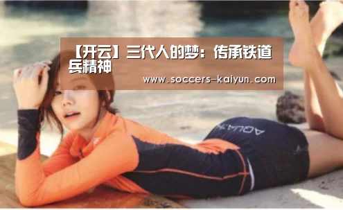 【开云】三代人的梦:传承铁道兵精神(图1) Kaiyun官网入口 - 首页通道