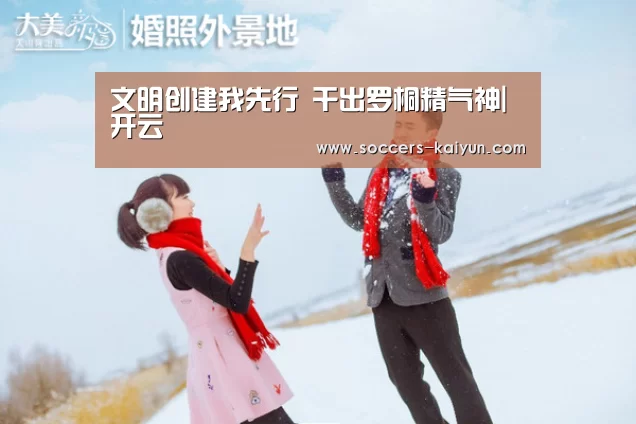 文明创建我先行 干出罗桐精气神|开云(图1) 开云