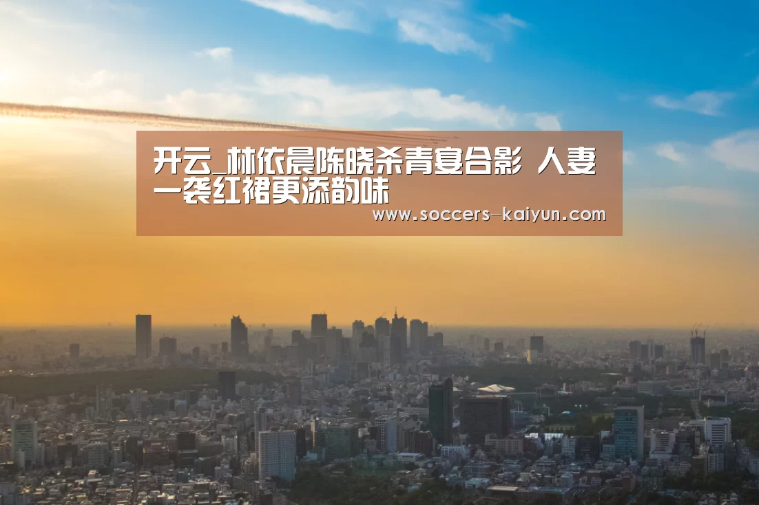 开云_林依晨陈晓杀青宴合影 人妻一袭红裙更添韵味(图1) Kaiyun官网入口 - 首页通道