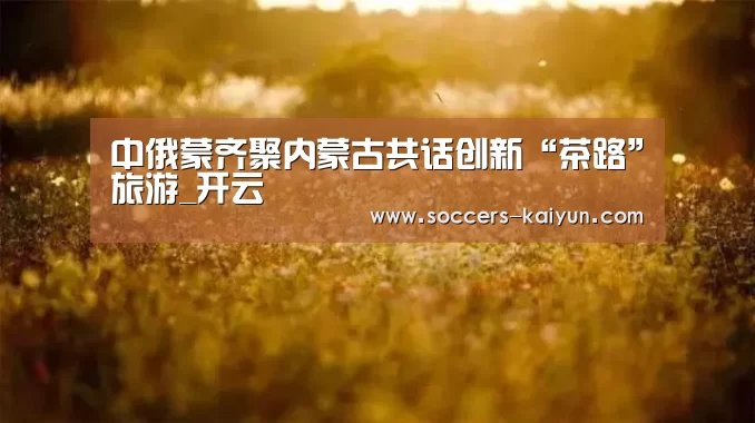 中俄蒙齐聚内蒙古共话创新“茶路”旅游_开云(图1) Kaiyun官网入口 - 首页通道